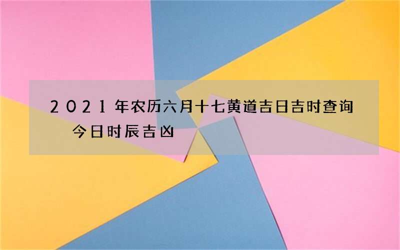 2021年农历六月十七黄道吉日吉时查询 今日时辰吉凶
